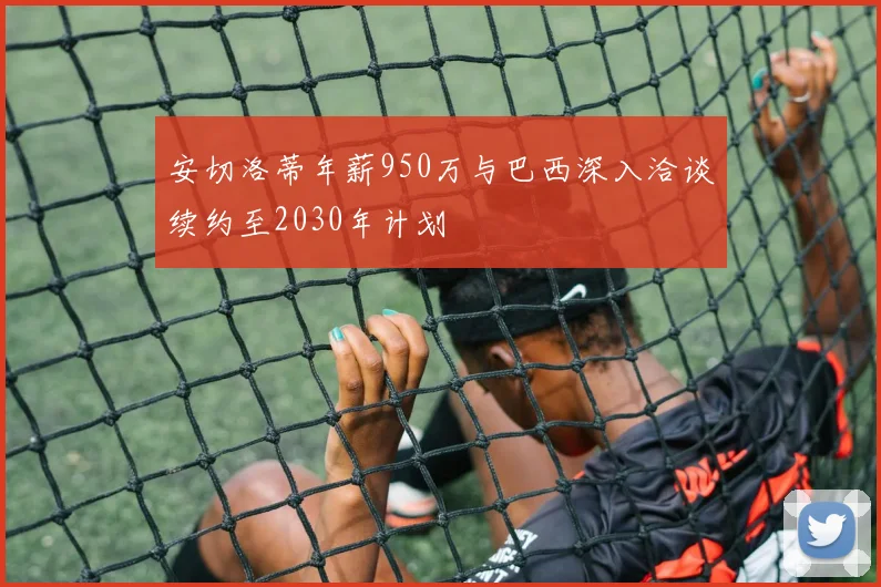 安切洛蒂年薪950万与巴西深入洽谈续约至2030年计划