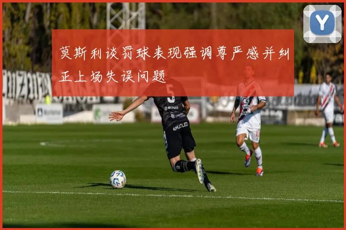 莫斯利谈罚球表现强调尊严感并纠正上场失误问题