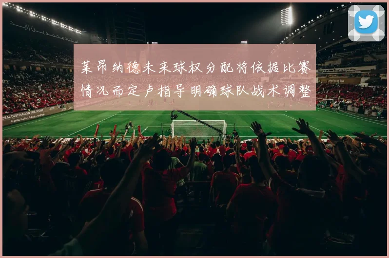 莱昂纳德未来球权分配将依据比赛情况而定卢指导明确球队战术调整方向