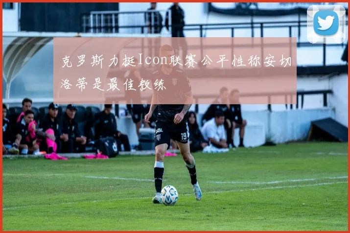 克罗斯力挺Icon联赛公平性称安切洛蒂是最佳教练