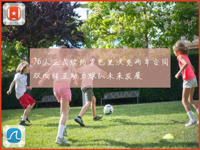 76人正式续约贾巴里沃克两年合同双向转正助力球队未来发展