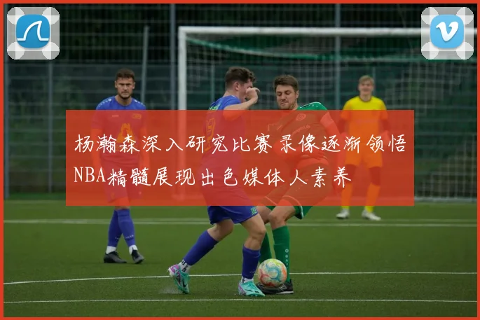 杨瀚森深入研究比赛录像逐渐领悟NBA精髓展现出色媒体人素养