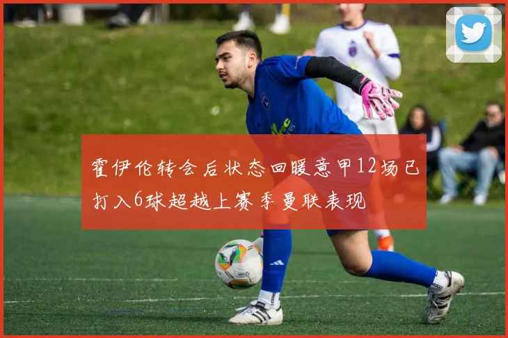 霍伊伦转会后状态回暖意甲12场已打入6球超越上赛季曼联表现