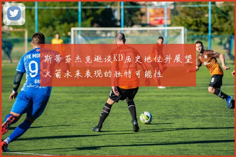斯蒂芬杰克逊谈KD历史地位并展望火箭未来表现的独特可能性