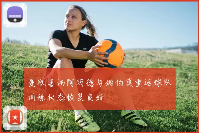 曼联喜讯阿玛德与姆伯莫重返球队训练状态恢复良好