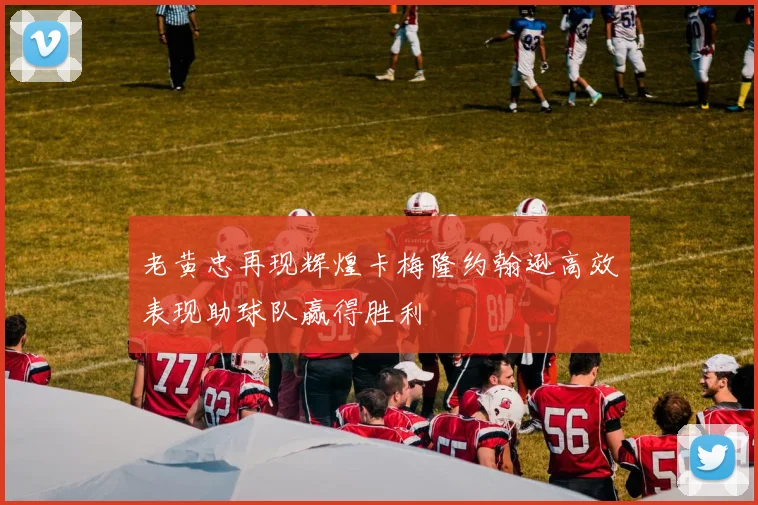 老黄忠再现辉煌卡梅隆约翰逊高效表现助球队赢得胜利