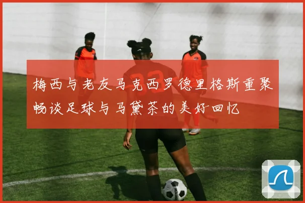 梅西与老友马克西罗德里格斯重聚畅谈足球与马黛茶的美好回忆