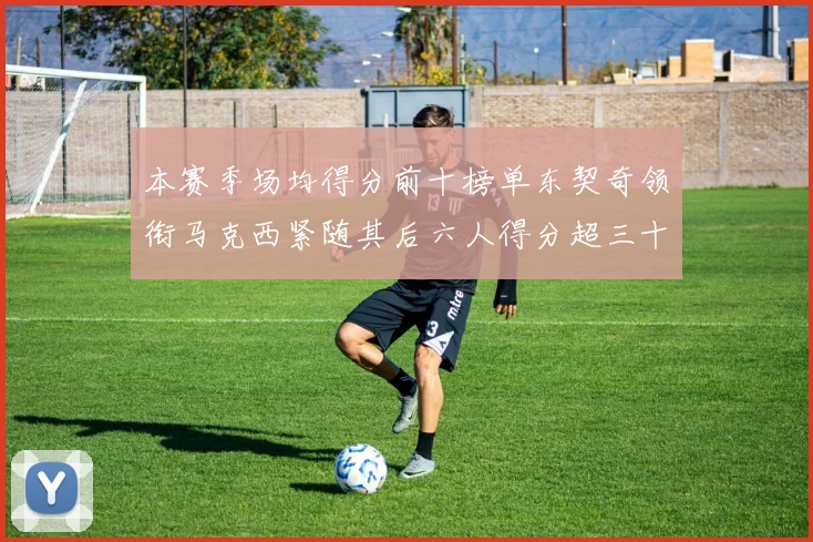 本赛季场均得分前十榜单东契奇领衔马克西紧随其后六人得分超三十