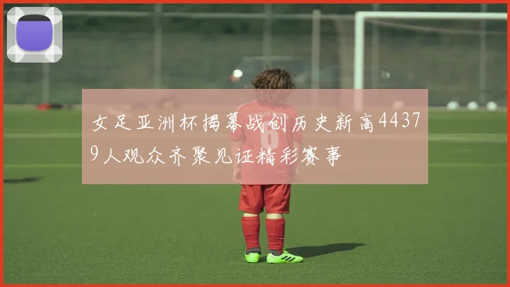女足亚洲杯揭幕战创历史新高44379人观众齐聚见证精彩赛事