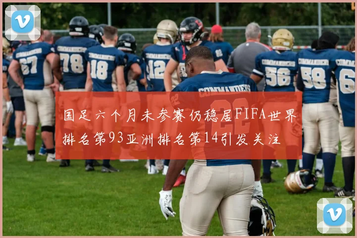 国足六个月未参赛仍稳居FIFA世界排名第93亚洲排名第14引发关注