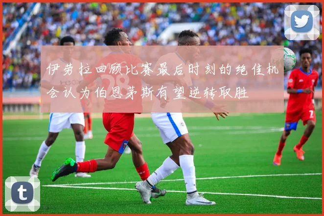 伊劳拉回顾比赛最后时刻的绝佳机会认为伯恩茅斯有望逆转取胜