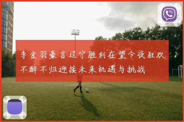 李金羽豪言辽宁胜利在望今夜狂欢不醉不归迎接未来机遇与挑战