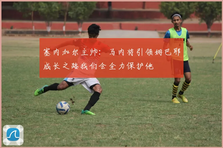 塞内加尔主帅：马内将引领姆巴耶成长之路我们会全力保护他