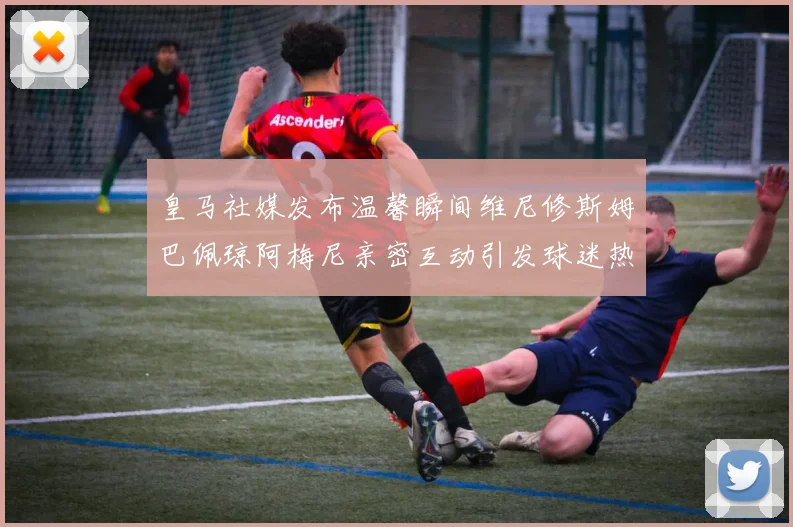 皇马社媒发布温馨瞬间维尼修斯姆巴佩琼阿梅尼亲密互动引发球迷热议