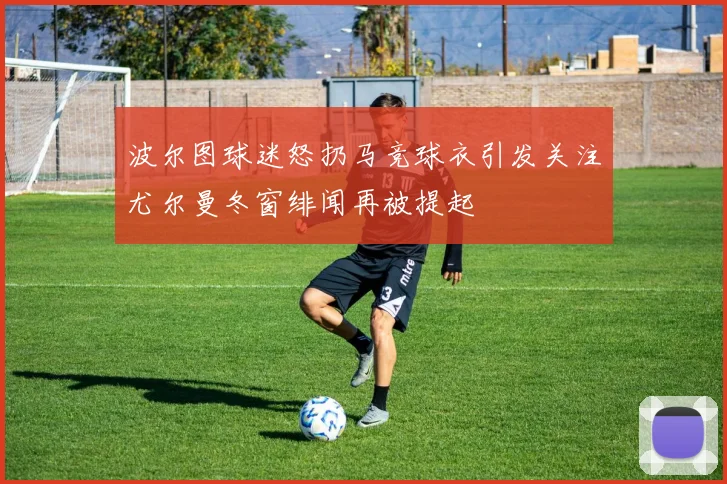 波尔图球迷怒扔马竞球衣引发关注尤尔曼冬窗绯闻再被提起
