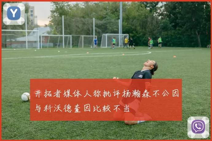 开拓者媒体人称批评杨瀚森不公因与科沃德奎因比较不当