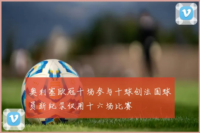 奥利塞欧冠十场参与十球创法国球员新纪录仅用十六场比赛