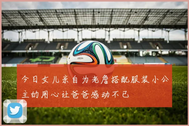 今日女儿亲自为老詹搭配服装小公主的用心让爸爸感动不已