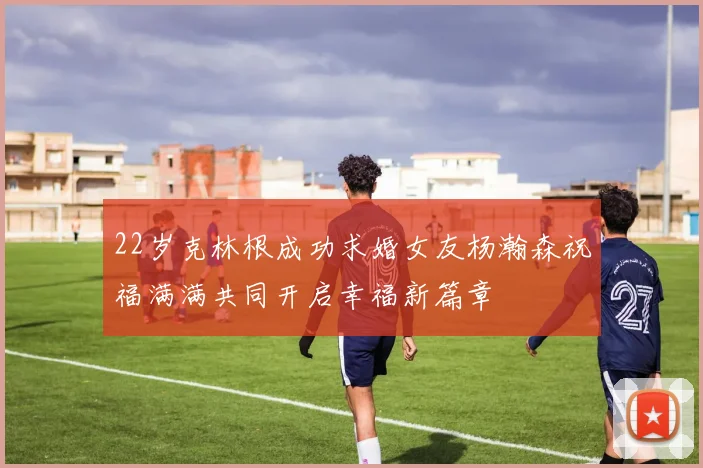 22岁克林根成功求婚女友杨瀚森祝福满满共同开启幸福新篇章