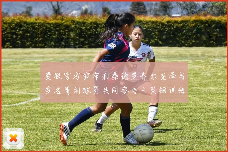 曼联官方宣布利桑德罗齐尔克泽与多名青训球员共同参与卡灵顿训练