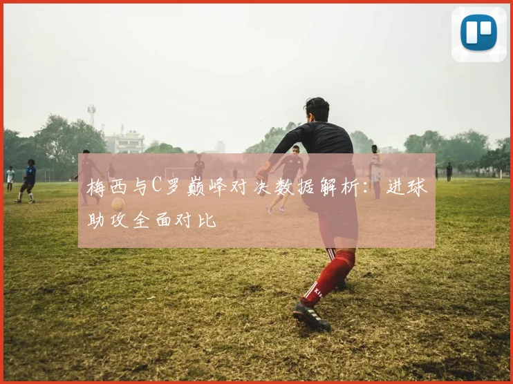 梅西与C罗巅峰对决数据解析：进球助攻全面对比
