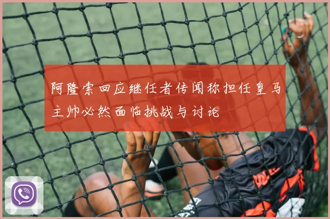 阿隆索回应继任者传闻称担任皇马主帅必然面临挑战与讨论