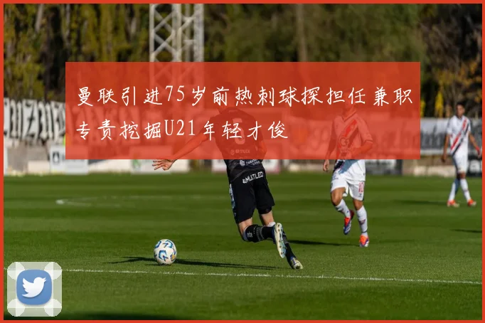 曼联引进75岁前热刺球探担任兼职专责挖掘U21年轻才俊