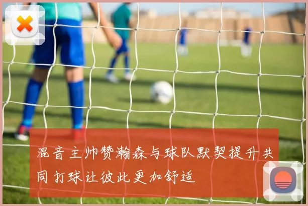 混音主帅赞瀚森与球队默契提升共同打球让彼此更加舒适