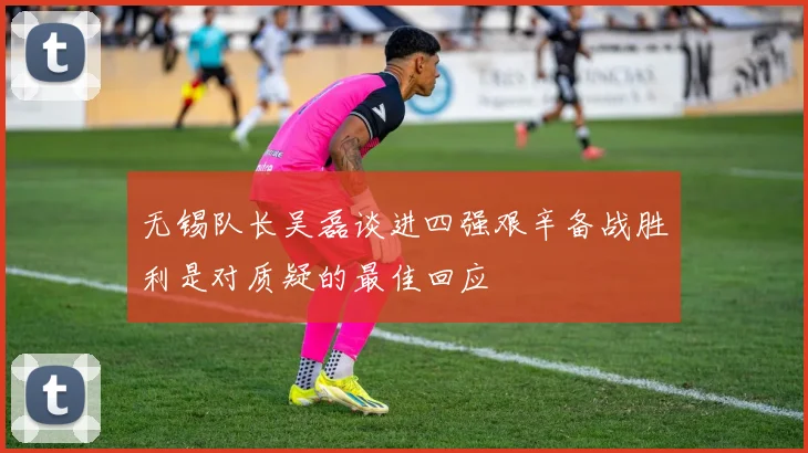 无锡队长吴磊谈进四强艰辛备战胜利是对质疑的最佳回应
