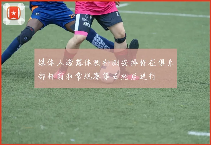 媒体人透露体测补测安排将在俱乐部杯前和常规赛第五轮后进行