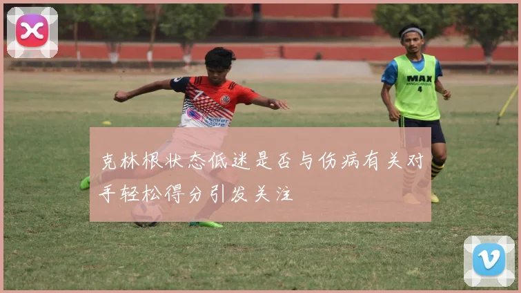 克林根状态低迷是否与伤病有关对手轻松得分引发关注