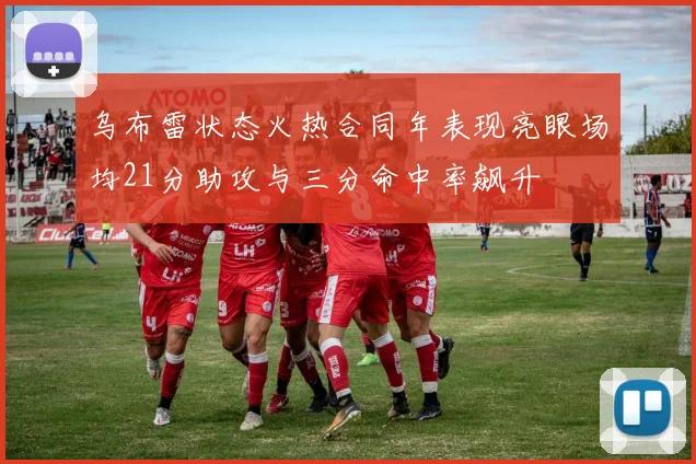 乌布雷状态火热合同年表现亮眼场均21分助攻与三分命中率飙升