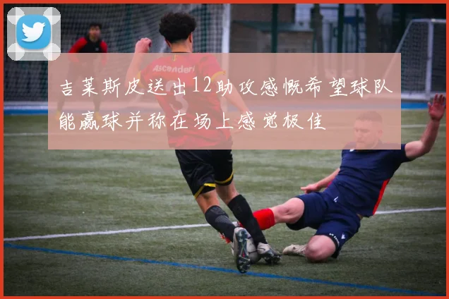 吉莱斯皮送出12助攻感慨希望球队能赢球并称在场上感觉极佳
