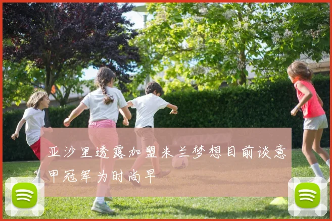 亚沙里透露加盟米兰梦想目前谈意甲冠军为时尚早