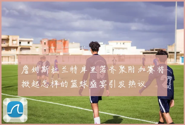 詹姆斯杜兰特库里若齐聚附加赛将掀起怎样的篮球盛宴引发热议
