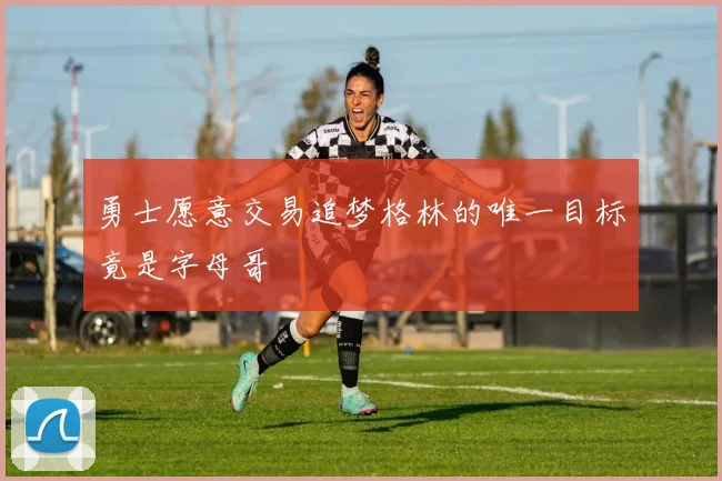 勇士愿意交易追梦格林的唯一目标竟是字母哥