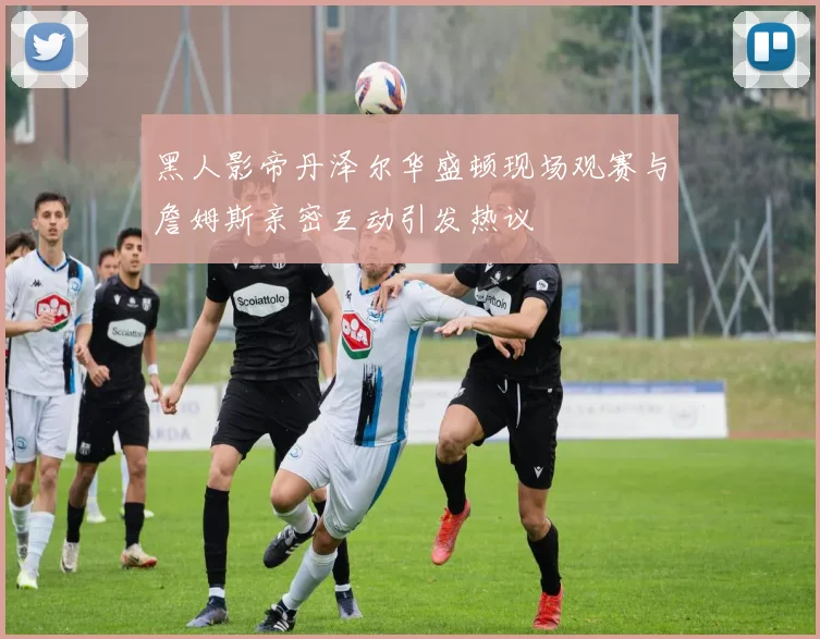 黑人影帝丹泽尔华盛顿现场观赛与詹姆斯亲密互动引发热议