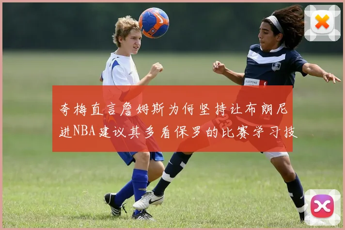 夸梅直言詹姆斯为何坚持让布朗尼进NBA建议其多看保罗的比赛学习技巧
