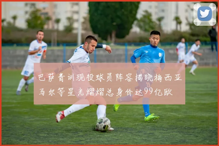 巴萨青训现役球员阵容揭晓梅西亚马尔等星光熠熠总身价达99亿欧