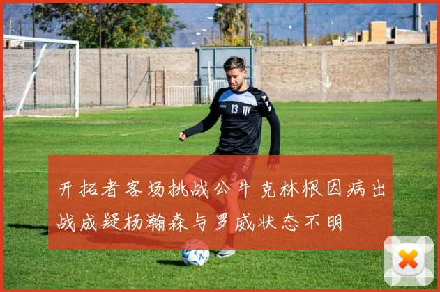 开拓者客场挑战公牛克林根因病出战成疑杨瀚森与罗威状态不明