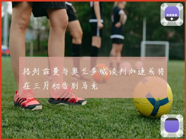格列兹曼与奥兰多城谈判加速或将在三月初告别马竞