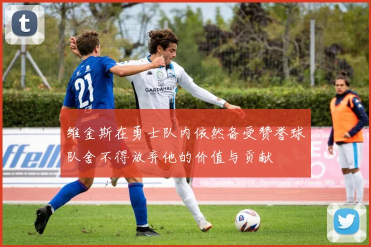 维金斯在勇士队内依然备受赞誉球队舍不得放弃他的价值与贡献