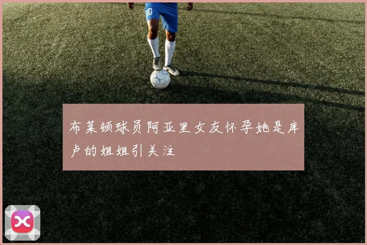 布莱顿球员阿亚里女友怀孕她是库卢的姐姐引关注