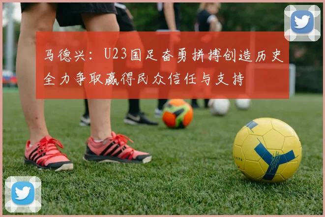 马德兴：U23国足奋勇拼搏创造历史全力争取赢得民众信任与支持