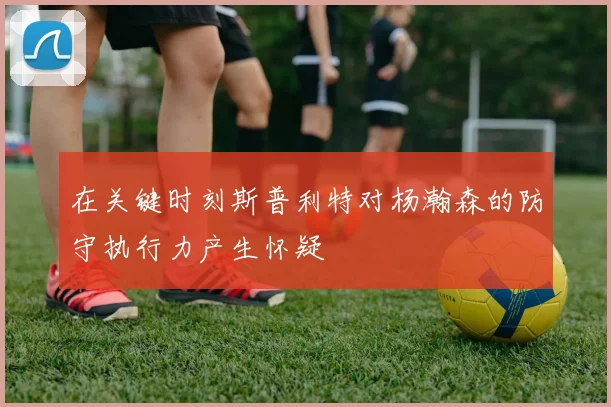 在关键时刻斯普利特对杨瀚森的防守执行力产生怀疑