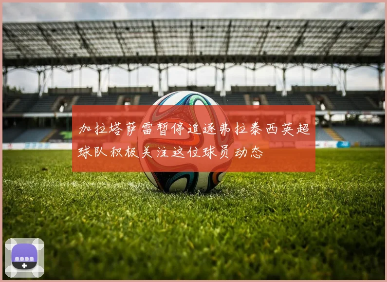 加拉塔萨雷暂停追逐弗拉泰西英超球队积极关注这位球员动态