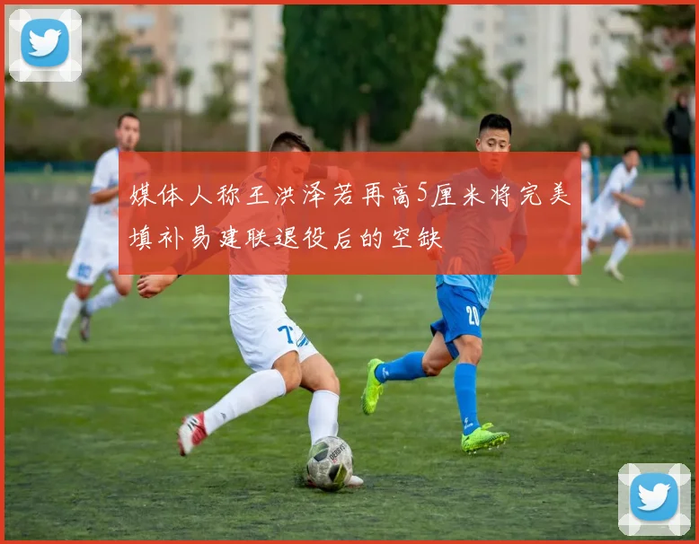媒体人称王洪泽若再高5厘米将完美填补易建联退役后的空缺