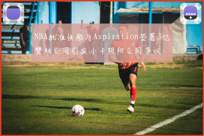 NBA批准快船与Aspiration签署3亿赞助合同引发小卡阴阳合同争议
