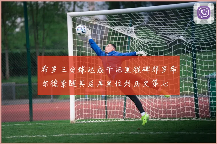 希罗三分球达成千记里程碑邓罗希尔德紧随其后库里位列历史第七