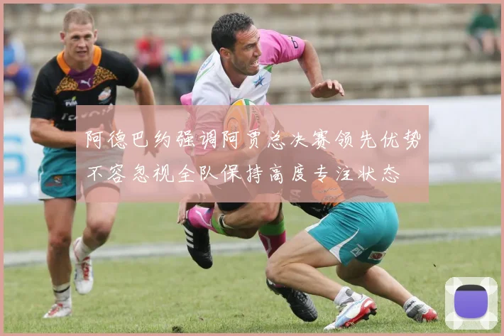 阿德巴约强调阿贾总决赛领先优势不容忽视全队保持高度专注状态